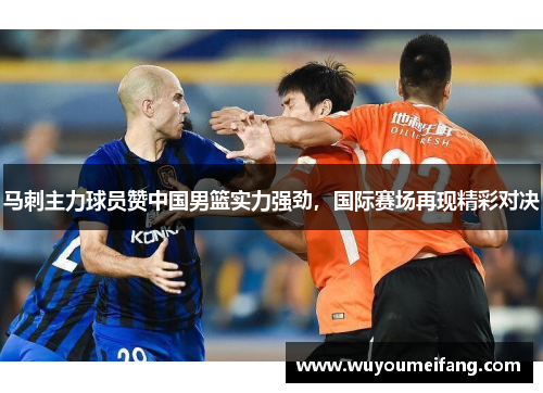 马刺主力球员赞中国男篮实力强劲，国际赛场再现精彩对决