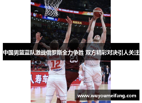 中国男篮蓝队激战俄罗斯全力争胜 双方精彩对决引人关注