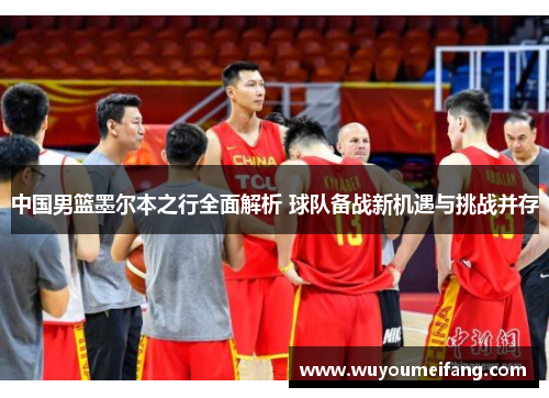 中国男篮墨尔本之行全面解析 球队备战新机遇与挑战并存