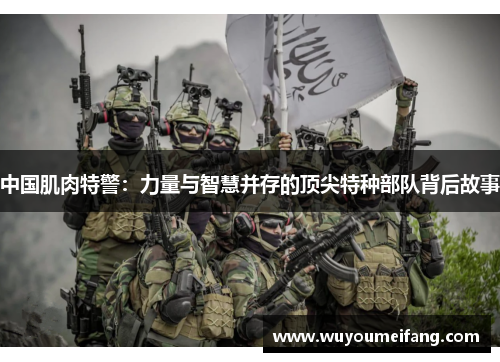 中国肌肉特警：力量与智慧并存的顶尖特种部队背后故事
