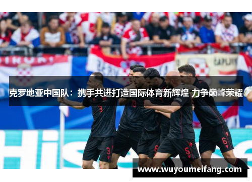 克罗地亚中国队：携手共进打造国际体育新辉煌 力争巅峰荣耀